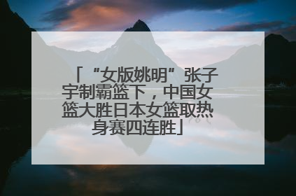 “女版姚明”张子宇制霸篮下，中国女篮大胜日本女篮取热身赛四连胜